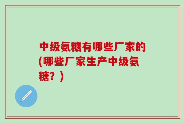 中级氨糖有哪些厂家的(哪些厂家生产中级氨糖？)