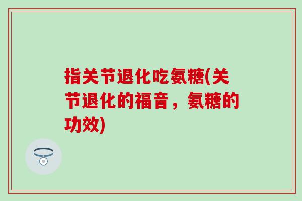 指关节退化吃氨糖(关节退化的福音，氨糖的功效)