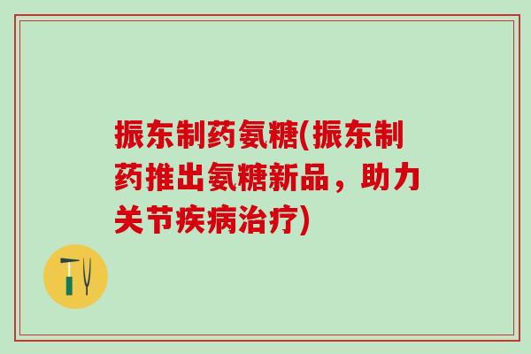 振东制药氨糖(振东制药推出氨糖新品，助力关节疾病治疗)