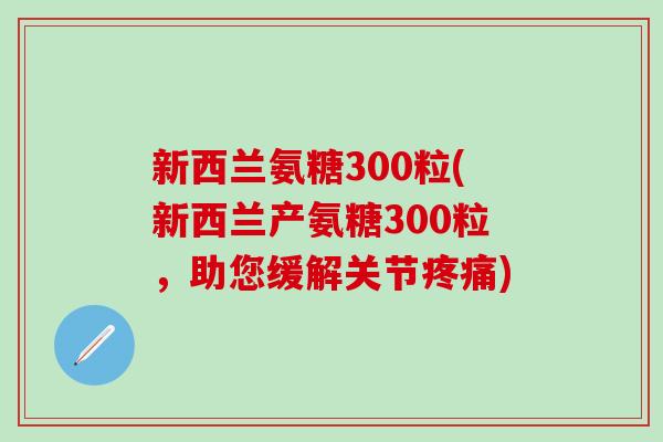 新西兰氨糖300粒(新西兰产氨糖300粒，助您缓解关节疼痛)