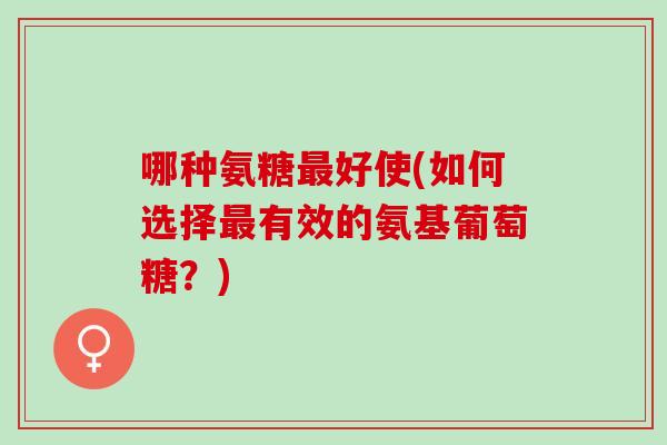 哪种氨糖最好使(如何选择最有效的氨基葡萄糖？)