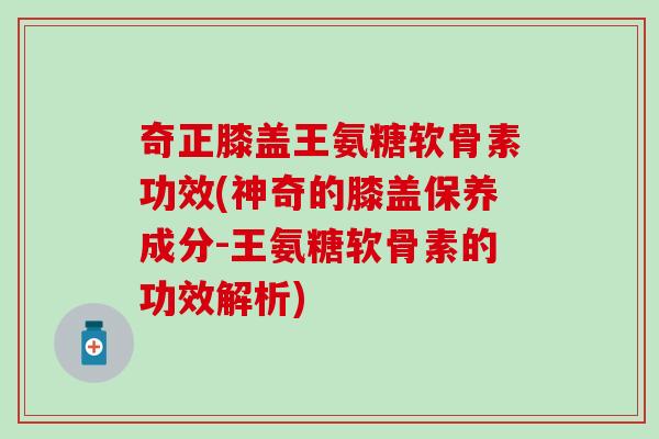 奇正膝盖王氨糖软骨素功效(神奇的膝盖保养成分-王氨糖软骨素的功效解析)