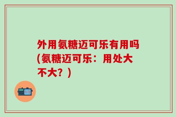 外用氨糖迈可乐有用吗(氨糖迈可乐：用处大不大？)