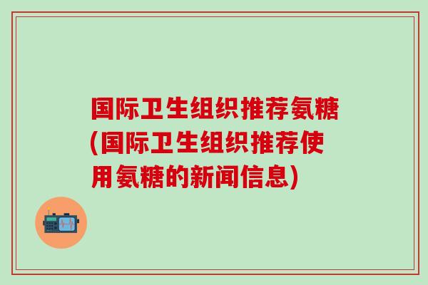 国际卫生组织推荐氨糖(国际卫生组织推荐使用氨糖的新闻信息)