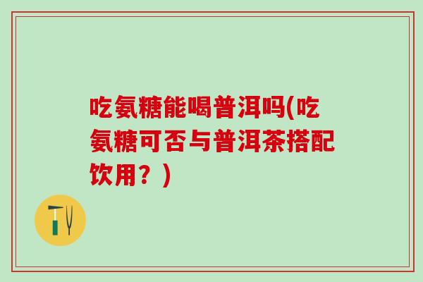 吃氨糖能喝普洱吗(吃氨糖可否与普洱茶搭配饮用？)