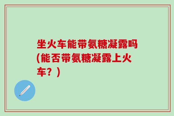 坐火车能带氨糖凝露吗(能否带氨糖凝露上火车？)