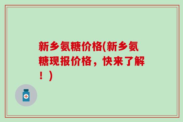 新乡氨糖价格(新乡氨糖现报价格,快来了解!) 新乡氨糖价格(新乡氨糖现报价格,快来了解!)
