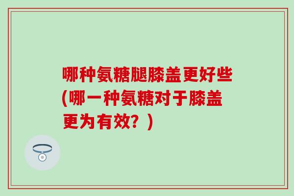 哪种氨糖腿膝盖更好些(哪一种氨糖对于膝盖更为有效？)