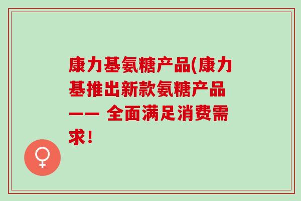康力基氨糖产品(康力基推出新款氨糖产品 —— 全面满足消费需求！
