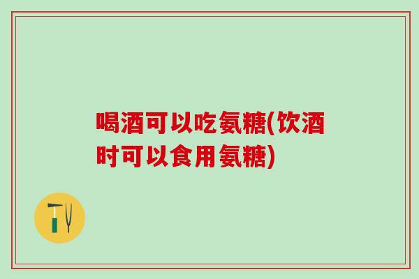 喝酒可以吃氨糖(饮酒时可以食用氨糖)
