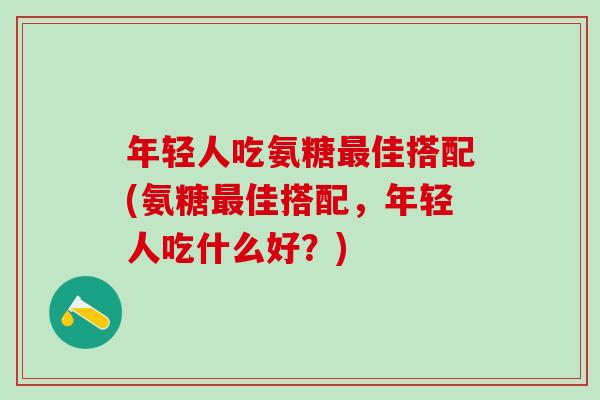 年轻人吃氨糖最佳搭配(氨糖最佳搭配，年轻人吃什么好？)