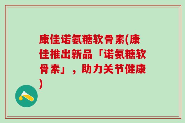康佳诺氨糖软骨素(康佳推出新品「诺氨糖软骨素」，助力关节健康)