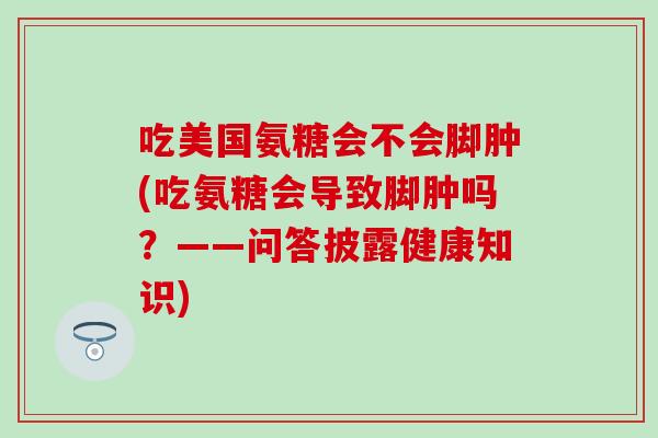 吃美国氨糖会不会脚肿(吃氨糖会导致脚肿吗？——问答披露健康知识)