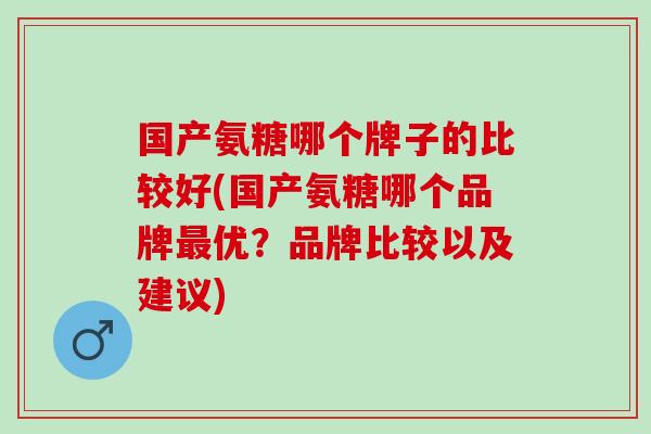 国产氨糖哪个牌子的比较好(国产氨糖哪个品牌最优？品牌比较以及建议)