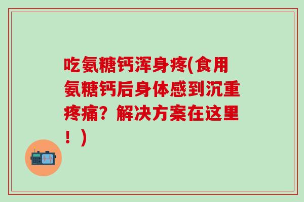 吃氨糖钙浑身疼(食用氨糖钙后身体感到沉重疼痛？解决方案在这里！)
