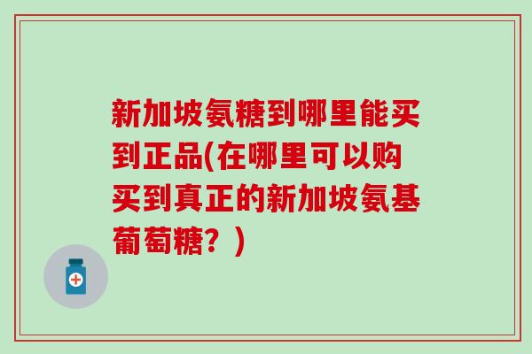 新加坡氨糖到哪里能买到正品(在哪里可以购买到真正的新加坡氨基葡萄糖？)
