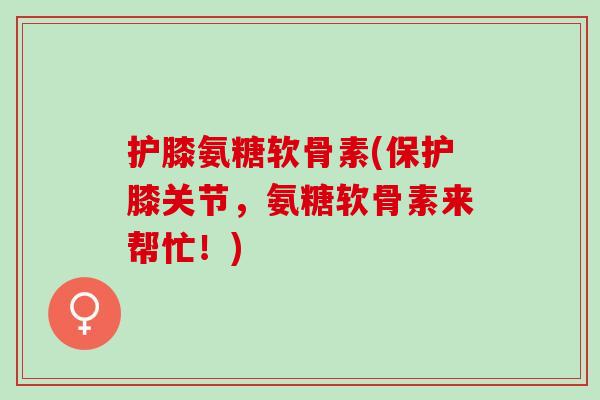 护膝氨糖软骨素(保护膝关节，氨糖软骨素来帮忙！)