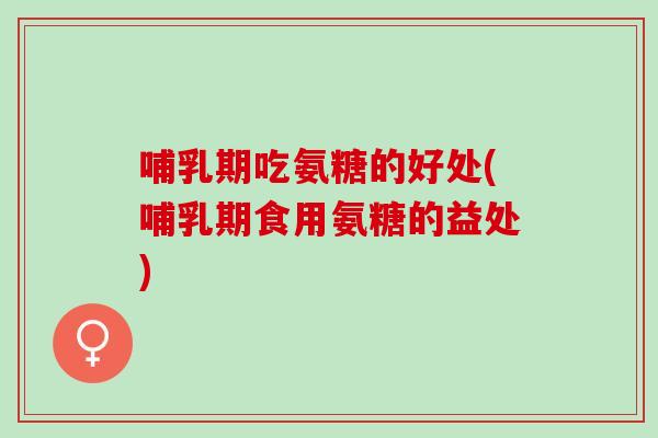 哺乳期吃氨糖的好处(哺乳期食用氨糖的益处)