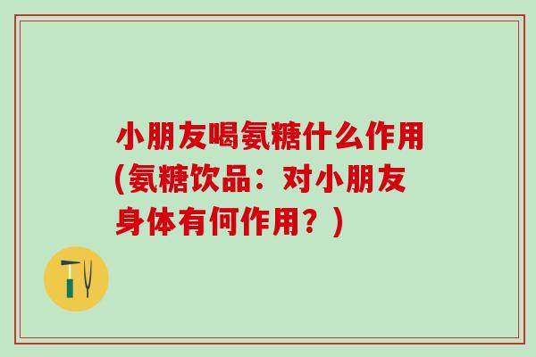 小朋友喝氨糖什么作用(氨糖饮品：对小朋友身体有何作用？)