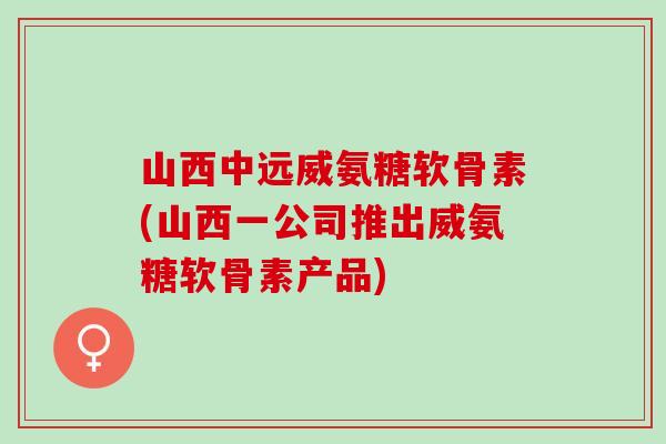 山西中远威氨糖软骨素(山西一公司推出威氨糖软骨素产品)