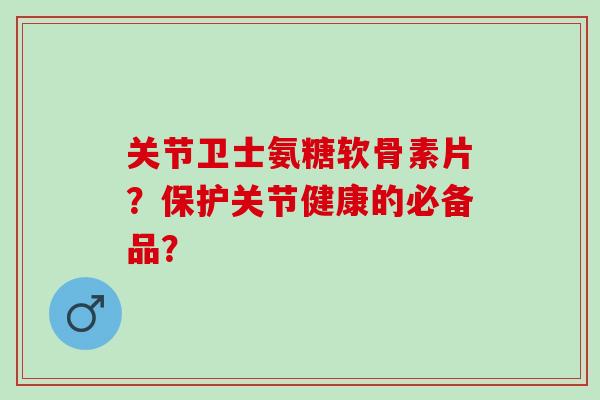 关节卫士氨糖软骨素片？保护关节健康的必备品？