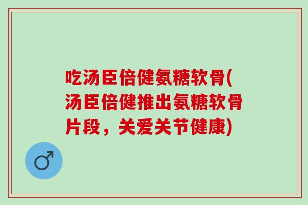 吃汤臣倍健氨糖软骨(汤臣倍健推出氨糖软骨片段，关爱关节健康)