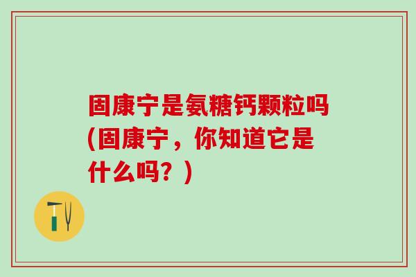 固康宁是氨糖钙颗粒吗(固康宁，你知道它是什么吗？)