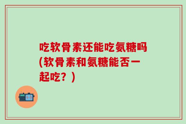 吃软骨素还能吃氨糖吗(软骨素和氨糖能否一起吃？)