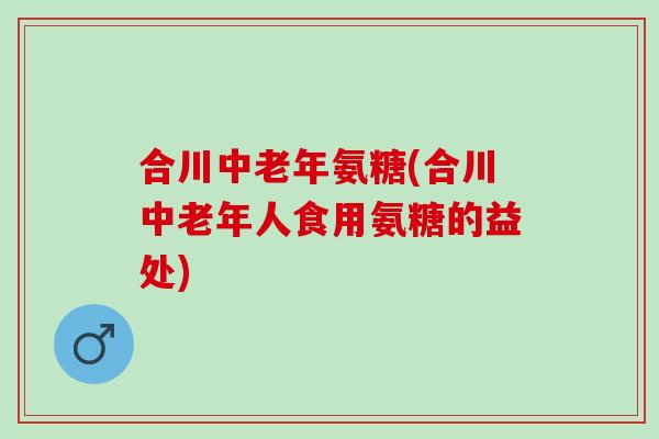合川中老年氨糖(合川中老年人食用氨糖的益处)