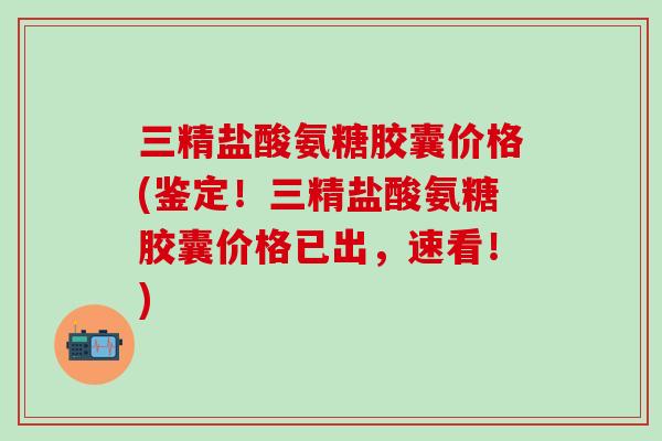 三精盐酸氨糖胶囊价格(鉴定！三精盐酸氨糖胶囊价格已出，速看！)