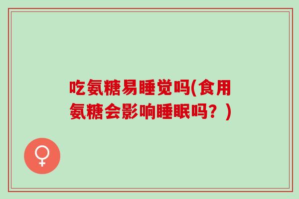 吃氨糖易睡觉吗(食用氨糖会影响睡眠吗？)