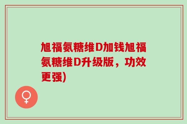 旭福氨糖维D加钱旭福氨糖维D升级版，功效更强)
