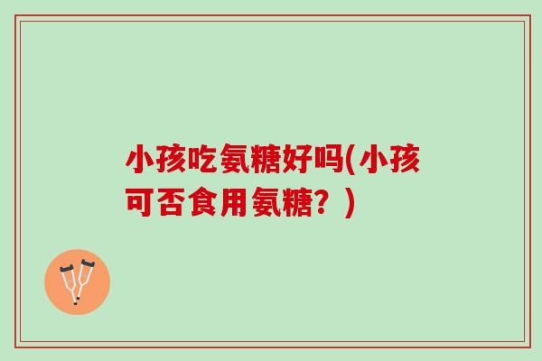 小孩吃氨糖好吗(小孩可否食用氨糖？)