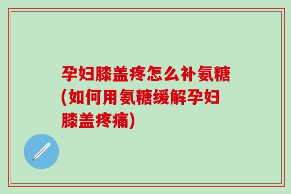 孕妇膝盖疼怎么补氨糖(如何用氨糖缓解孕妇膝盖疼痛)