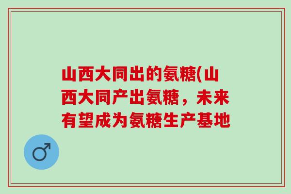 山西大同出的氨糖(山西大同产出氨糖，未来有望成为氨糖生产基地