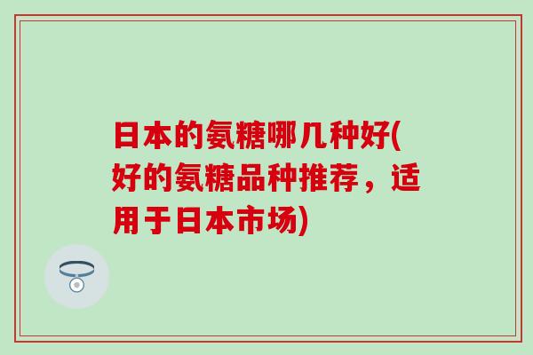 日本的氨糖哪几种好(好的氨糖品种推荐，适用于日本市场)