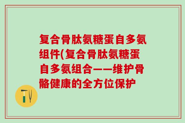 复合骨肽氨糖蛋自多氨组件(复合骨肽氨糖蛋自多氨组合——维护骨骼健康的全方位保护