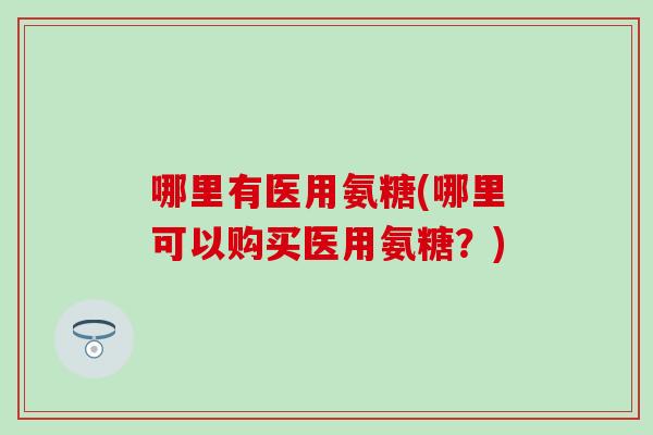哪里有医用氨糖(哪里可以购买医用氨糖？)