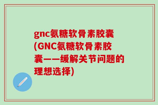 gnc氨糖软骨素胶囊(GNC氨糖软骨素胶囊——缓解关节问题的理想选择)