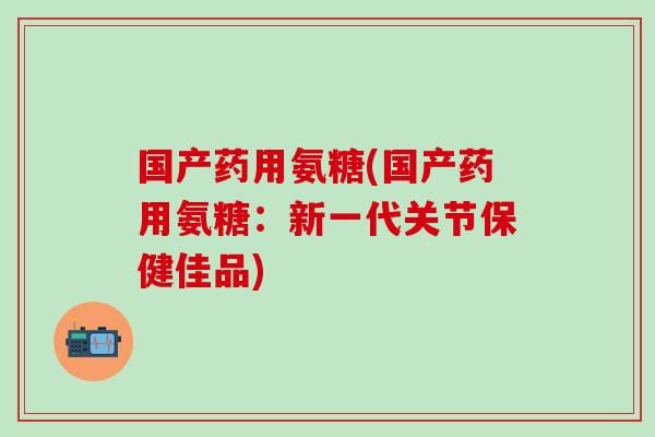 国产药用氨糖(国产药用氨糖：新一代关节保健佳品)