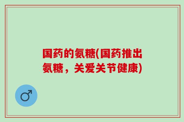 国药的氨糖(国药推出氨糖，关爱关节健康)