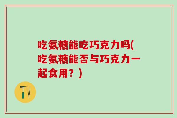 吃氨糖能吃巧克力吗(吃氨糖能否与巧克力一起食用？)