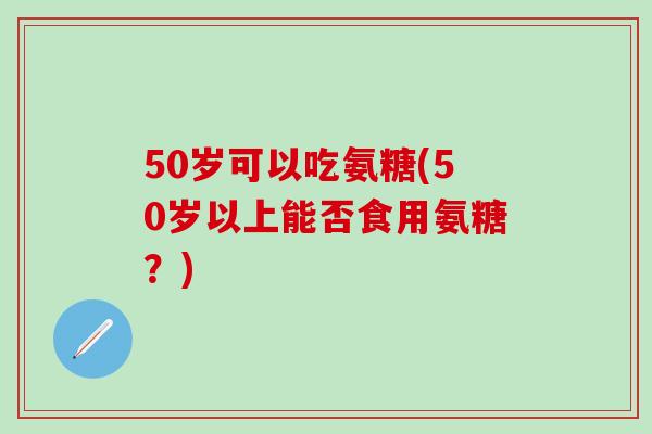 50岁可以吃氨糖(50岁以上能否食用氨糖？)