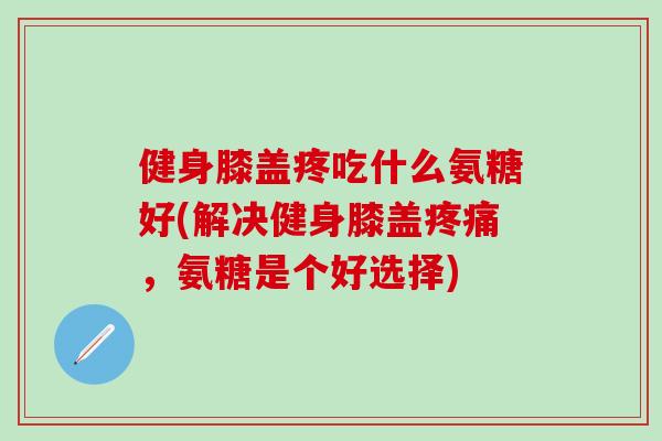 健身膝盖疼吃什么氨糖好(解决健身膝盖疼痛，氨糖是个好选择)