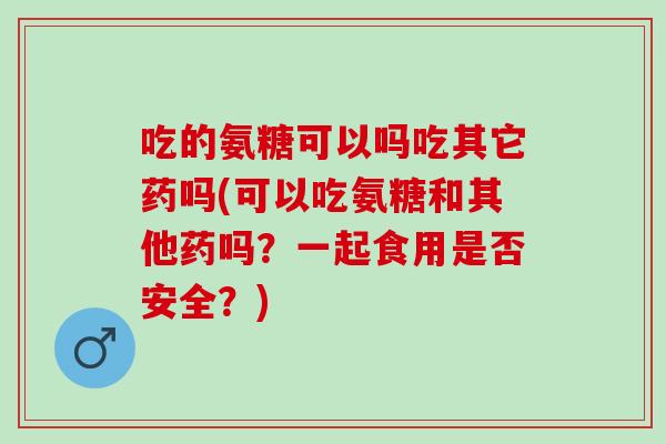吃的氨糖可以吗吃其它药吗(可以吃氨糖和其他药吗？一起食用是否安全？)