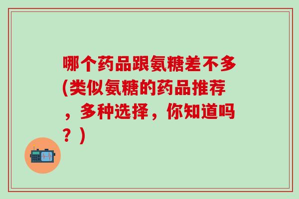 哪个药品跟氨糖差不多(类似氨糖的药品推荐，多种选择，你知道吗？)