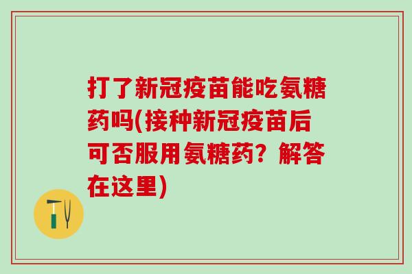 打了新冠疫苗能吃氨糖药吗(接种新冠疫苗后可否服用氨糖药？解答在这里)