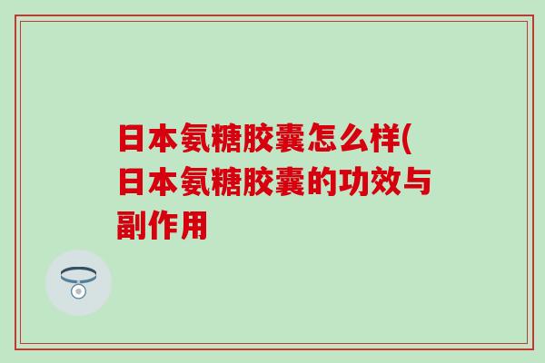日本氨糖胶囊怎么样(日本氨糖胶囊的功效与副作用
