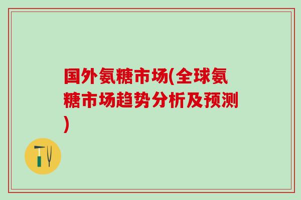 国外氨糖市场(全球氨糖市场趋势分析及预测)