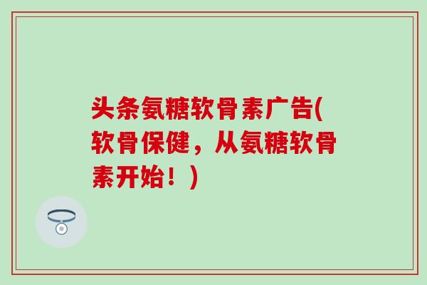 头条氨糖软骨素广告(软骨保健，从氨糖软骨素开始！)